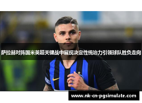 萨拉赫对阵国米英超关键战中展现决定性统治力引领球队胜负走向