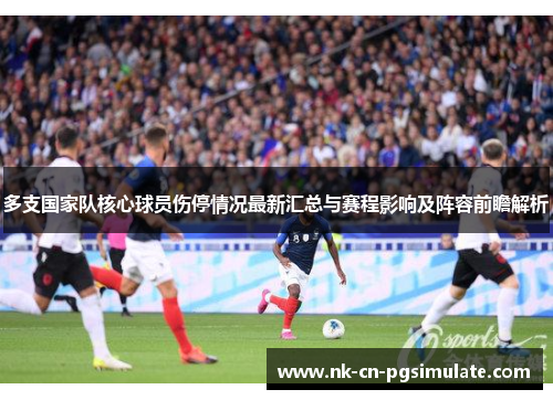 多支国家队核心球员伤停情况最新汇总与赛程影响及阵容前瞻解析