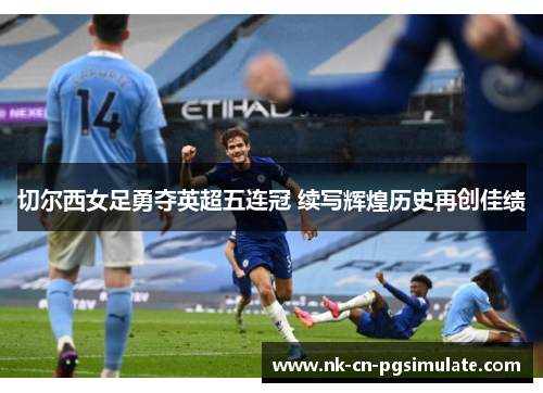 切尔西女足勇夺英超五连冠 续写辉煌历史再创佳绩 切尔西女足勇夺英超五连冠 续写辉煌历史再创佳绩