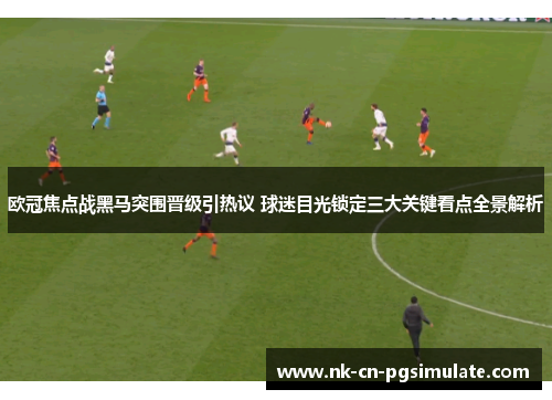 欧冠焦点战黑马突围晋级引热议 球迷目光锁定三大关键看点全景解析