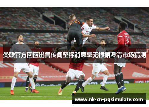 曼联官方回应出售传闻坚称消息毫无根据澄清市场猜测 曼联官方回应出售传闻坚称消息毫无根据澄清市场猜测