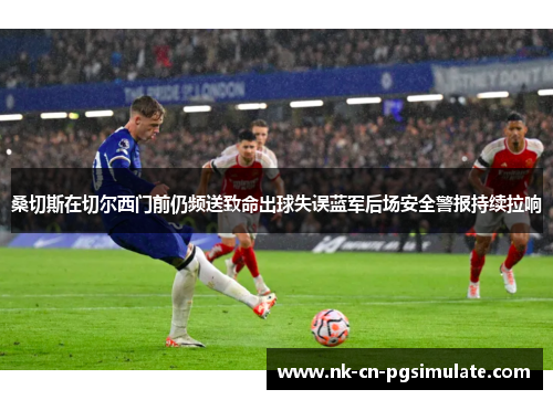 桑切斯在切尔西门前仍频送致命出球失误蓝军后场安全警报持续拉响 桑切斯在切尔西门前仍频送致命出球失误蓝军后场安全警报持续拉响